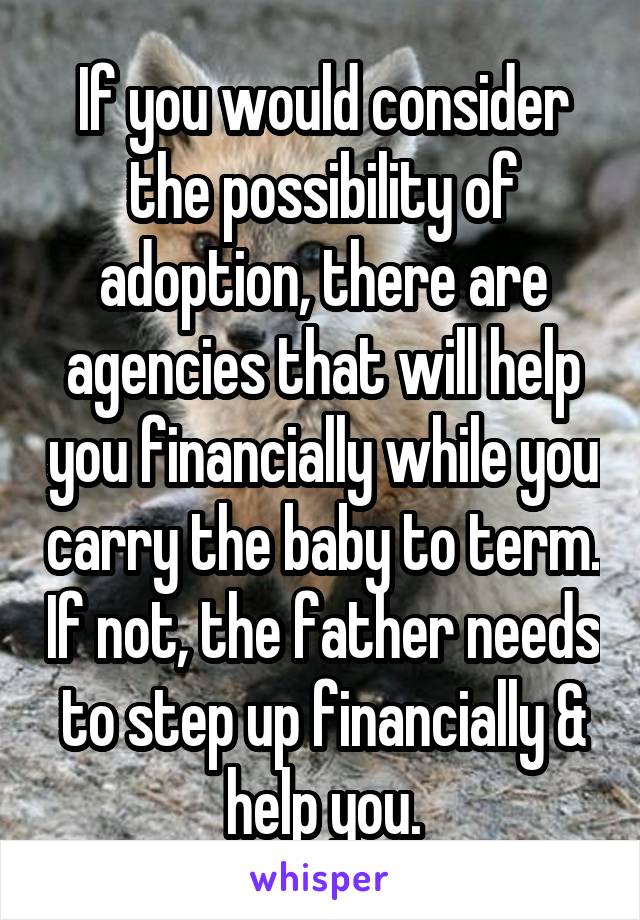 If you would consider the possibility of adoption, there are agencies that will help you financially while you carry the baby to term. If not, the father needs to step up financially & help you.