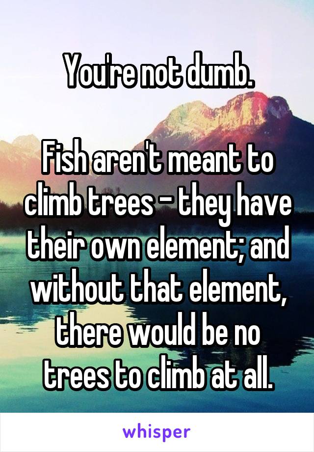 You're not dumb.

Fish aren't meant to climb trees - they have their own element; and without that element, there would be no trees to climb at all.