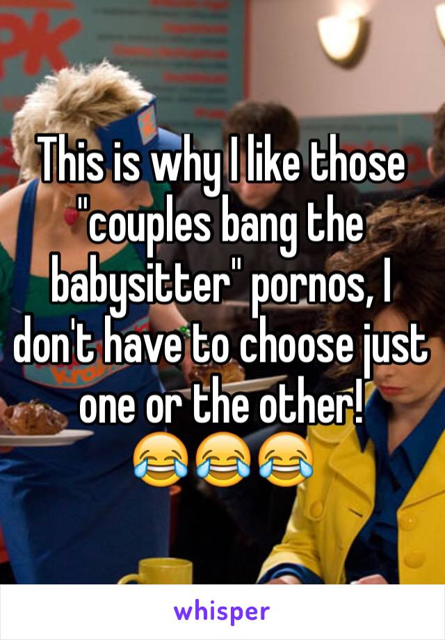 This is why I like those "couples bang the babysitter" pornos, I don't have to choose just one or the other!
😂😂😂