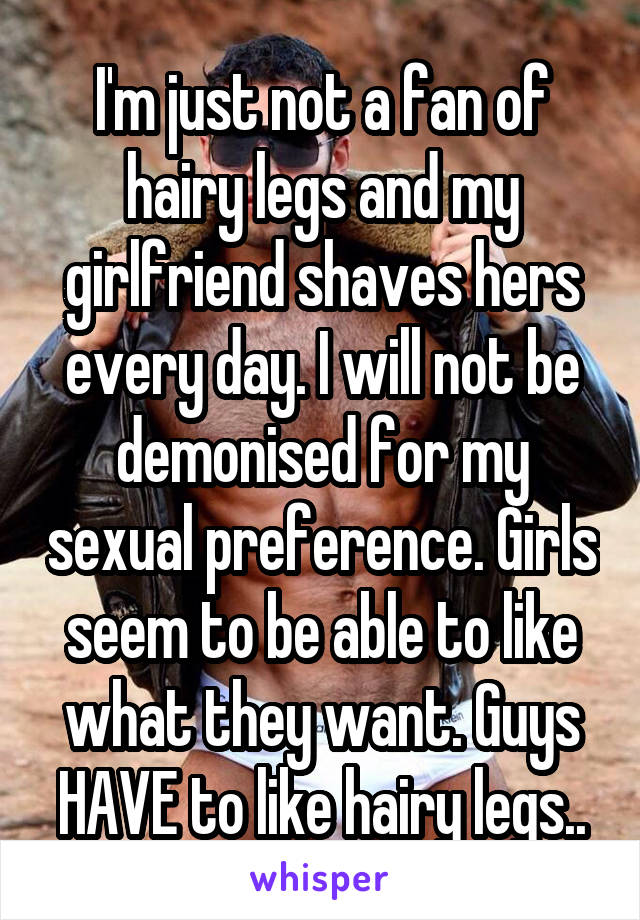 I'm just not a fan of hairy legs and my girlfriend shaves hers every day. I will not be demonised for my sexual preference. Girls seem to be able to like what they want. Guys HAVE to like hairy legs..