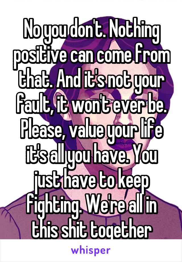 No you don't. Nothing positive can come from that. And it's not your fault, it won't ever be. Please, value your life it's all you have. You just have to keep fighting. We're all in this shit together