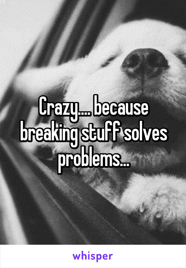 Crazy.... because breaking stuff solves problems...