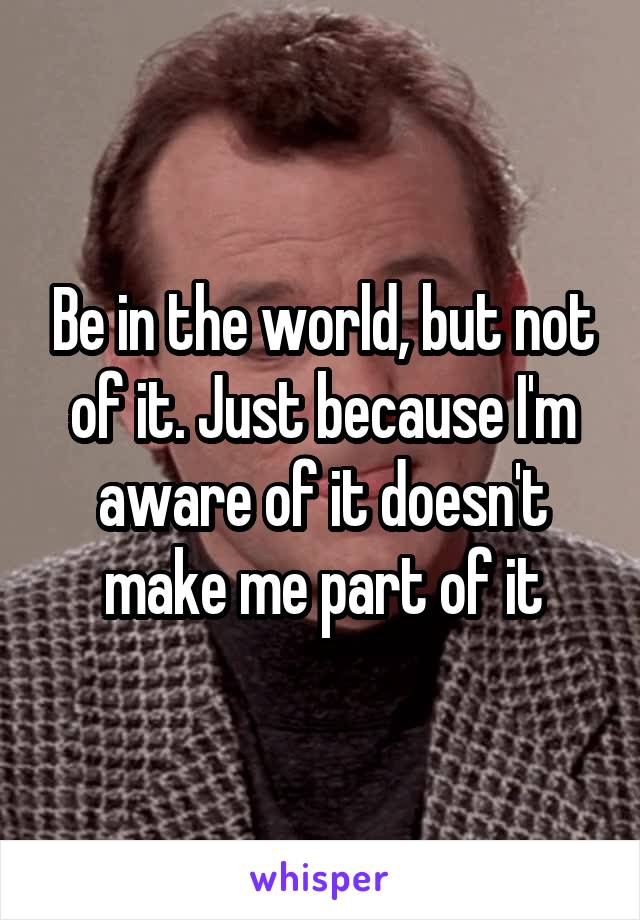 Be in the world, but not of it. Just because I'm aware of it doesn't make me part of it