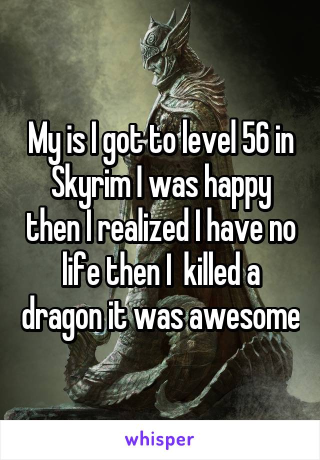 My is I got to level 56 in Skyrim I was happy then I realized I have no life then I  killed a dragon it was awesome