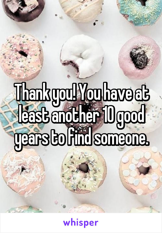 Thank you! You have at least another 10 good years to find someone.