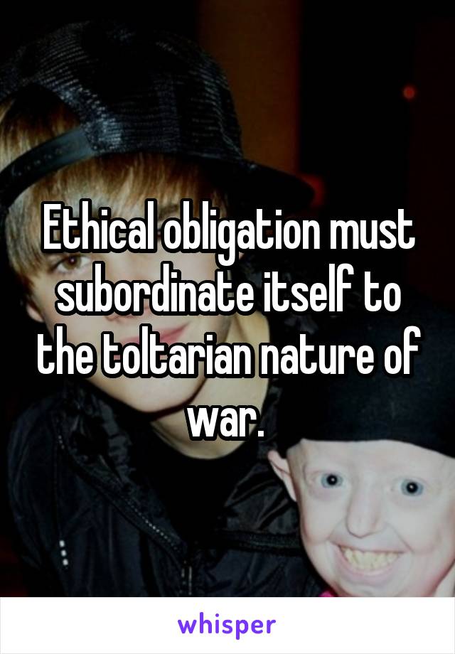 Ethical obligation must subordinate itself to the toltarian nature of war. 