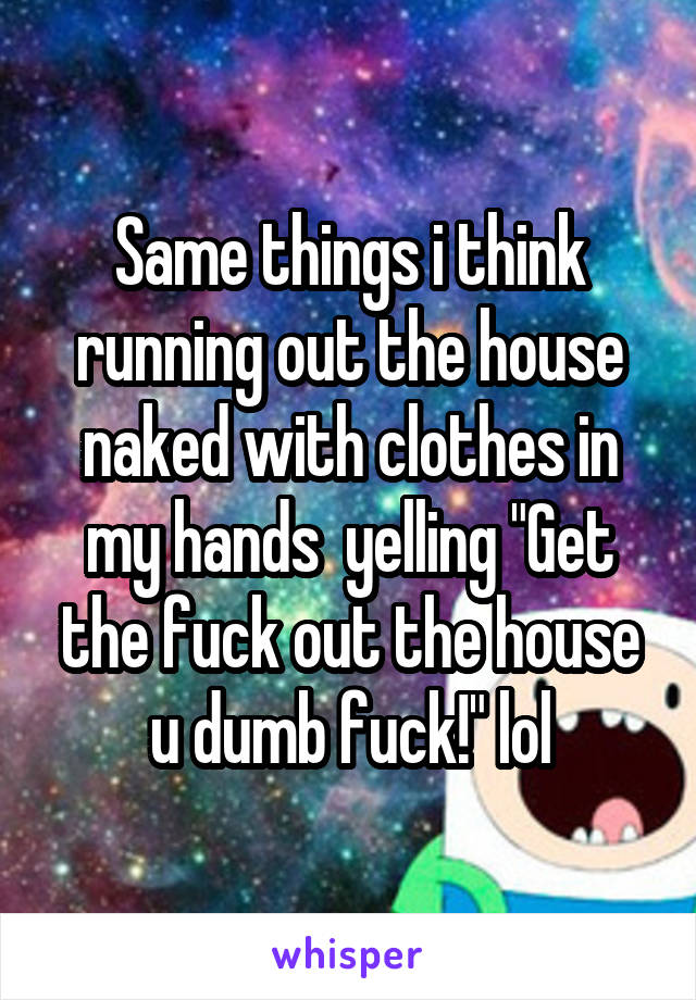 Same things i think running out the house naked with clothes in my hands  yelling "Get the fuck out the house u dumb fuck!" lol