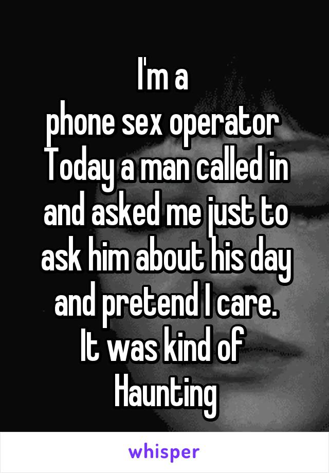 I'm a 
phone sex operator 
Today a man called in and asked me just to ask him about his day and pretend I care.
It was kind of 
Haunting