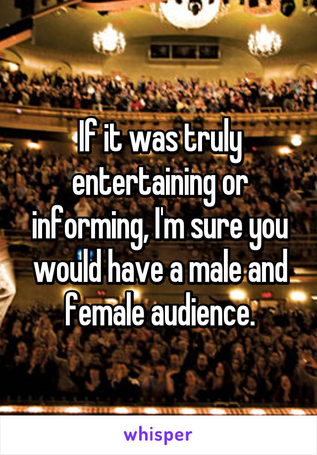 If it was truly entertaining or informing, I'm sure you would have a male and female audience.