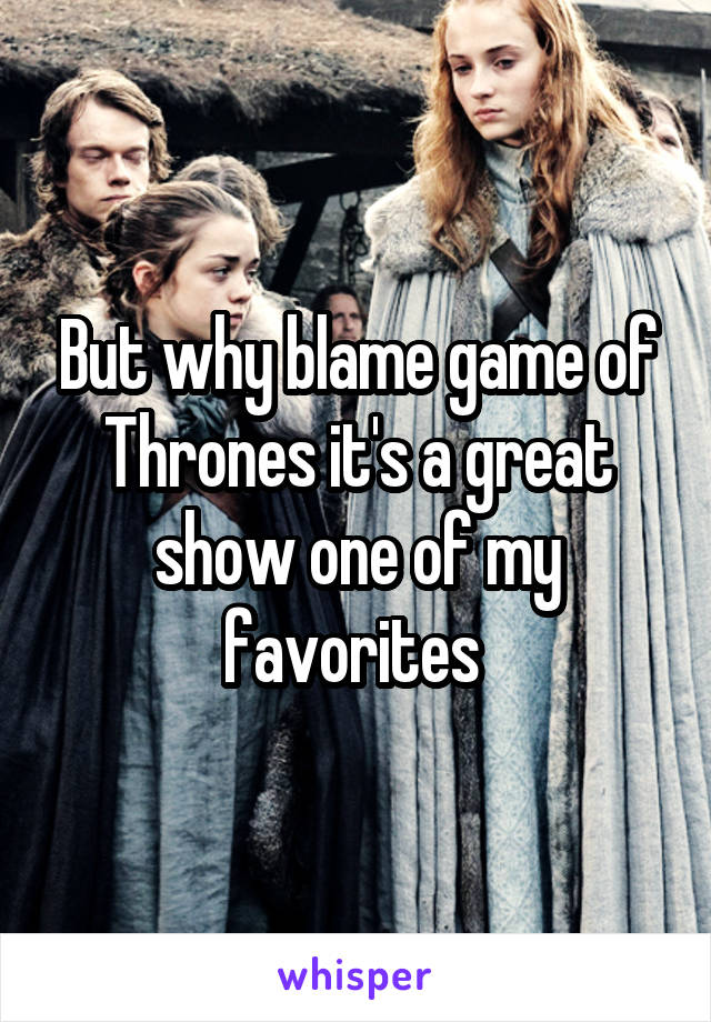 But why blame game of Thrones it's a great show one of my favorites 