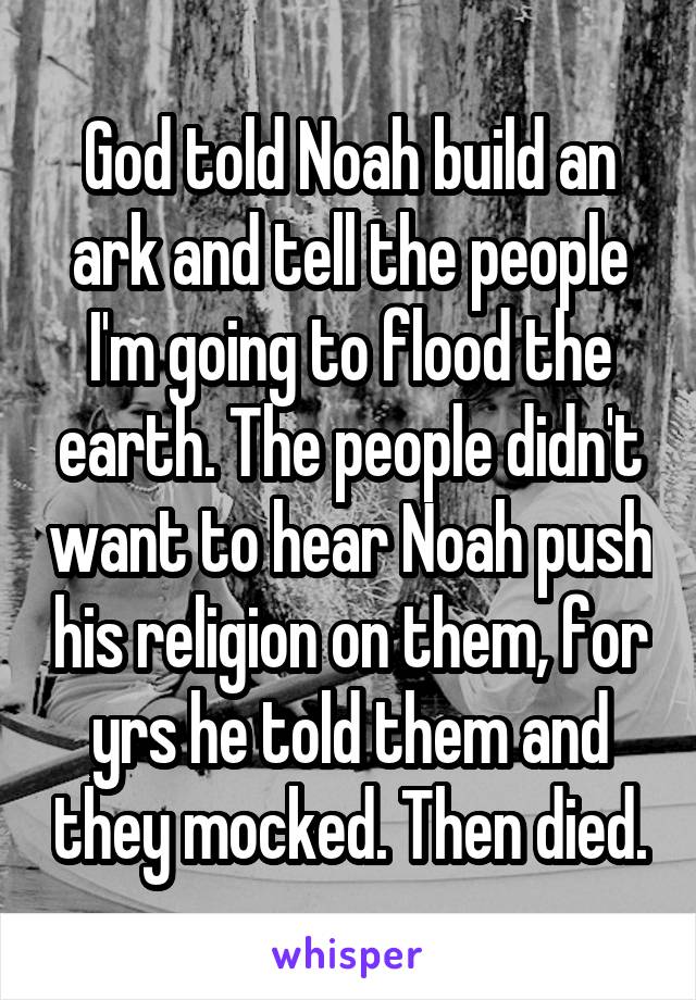 God told Noah build an ark and tell the people I'm going to flood the earth. The people didn't want to hear Noah push his religion on them, for yrs he told them and they mocked. Then died.