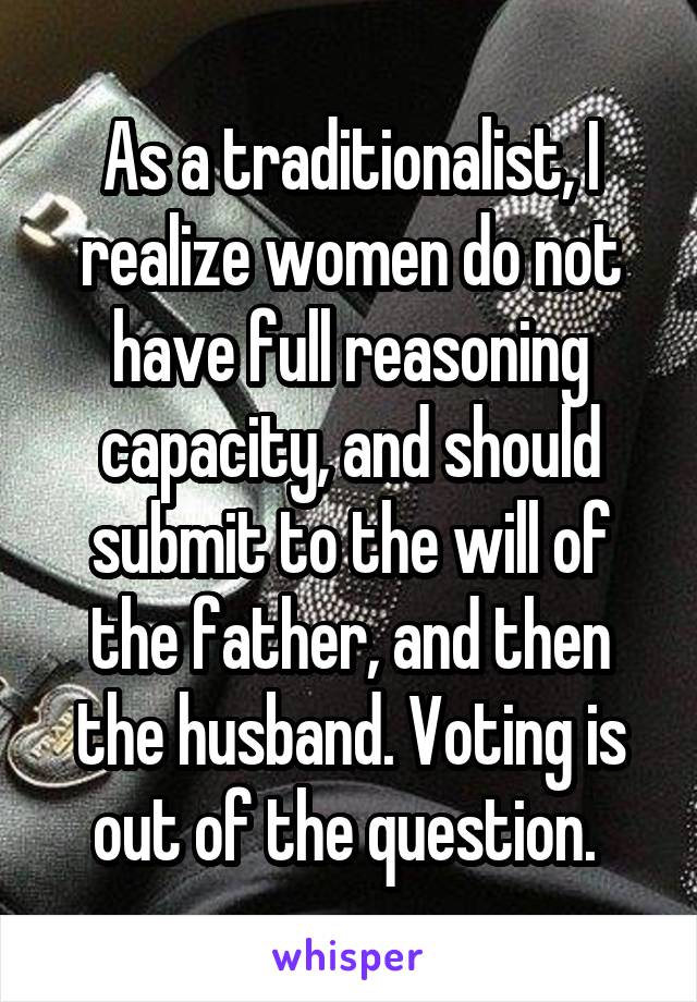 As a traditionalist, I realize women do not have full reasoning capacity, and should submit to the will of the father, and then the husband. Voting is out of the question. 