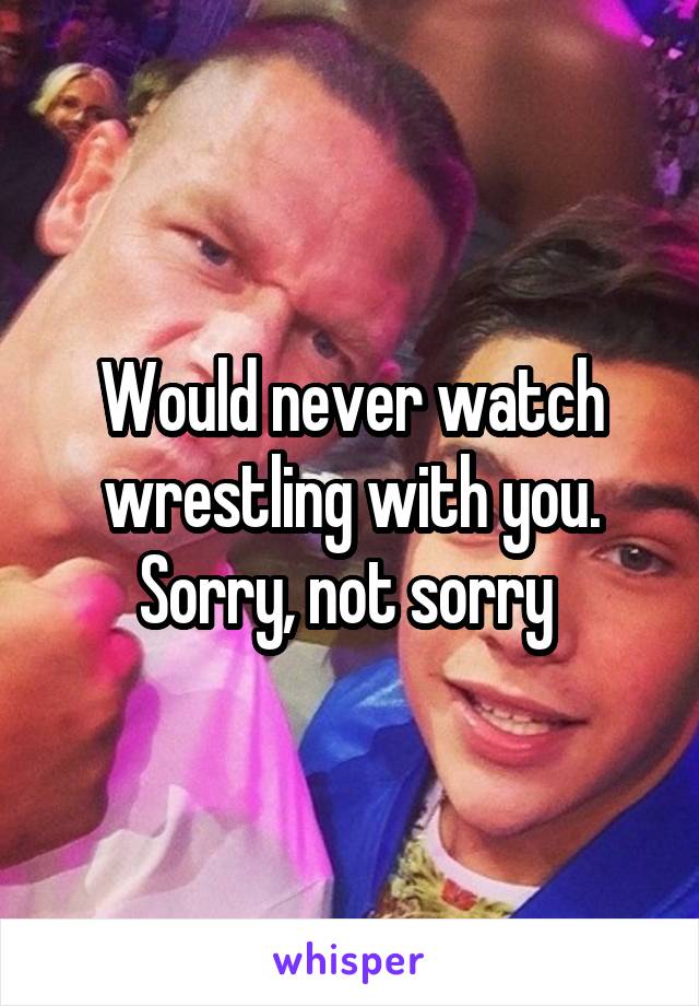 Would never watch wrestling with you. Sorry, not sorry 