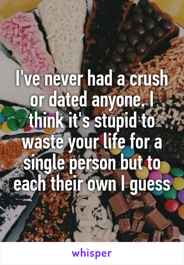 I've never had a crush or dated anyone. I think it's stupid to waste your life for a single person but to each their own I guess