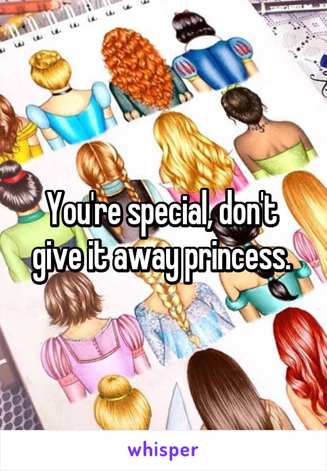 You're special, don't  give it away princess. 