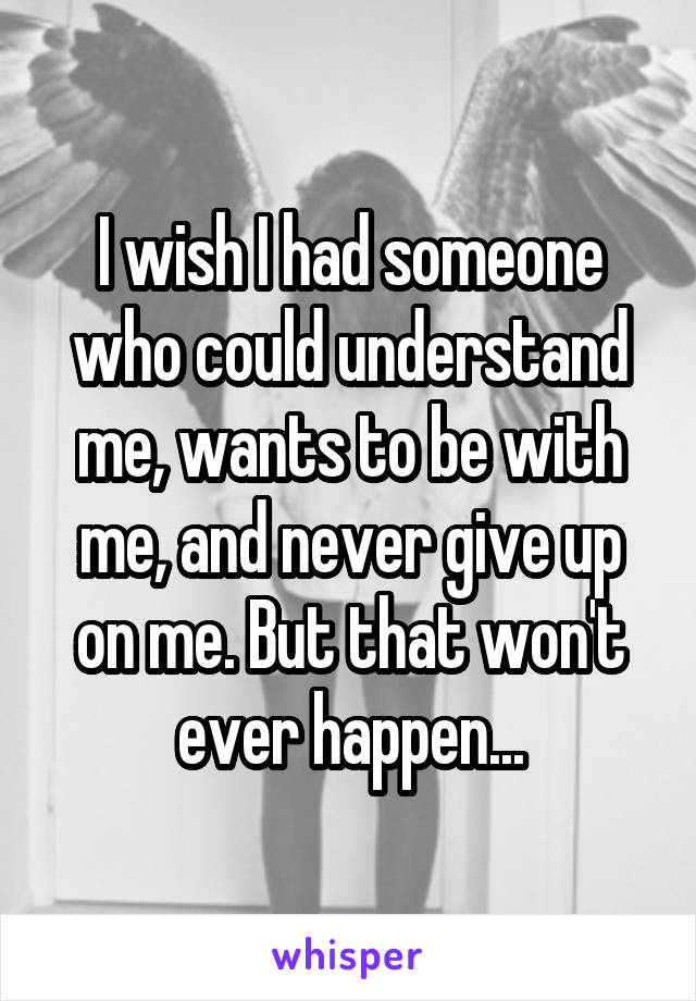 I wish I had someone who could understand me, wants to be with me, and never give up on me. But that won't ever happen...