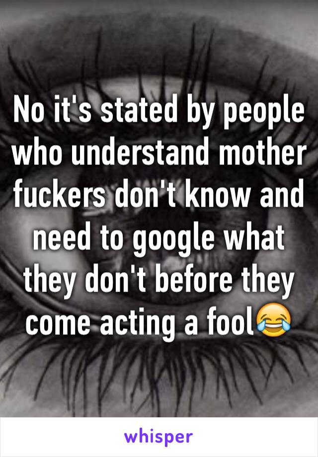 No it's stated by people who understand mother fuckers don't know and need to google what they don't before they come acting a fool😂