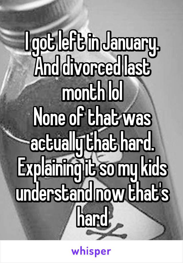 I got left in January. And divorced last month lol
None of that was actually that hard. Explaining it so my kids understand now that's hard