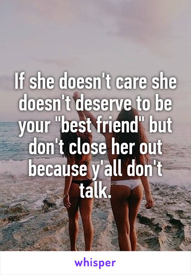 If she doesn't care she doesn't deserve to be your "best friend" but don't close her out because y'all don't talk.
