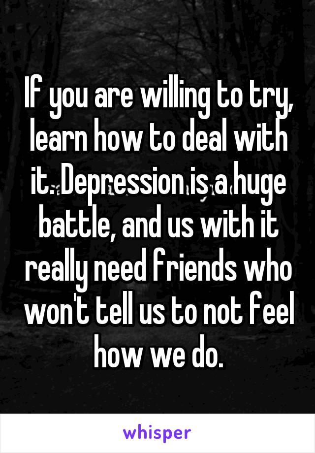 If you are willing to try, learn how to deal with it. Depression is a huge battle, and us with it really need friends who won't tell us to not feel how we do.