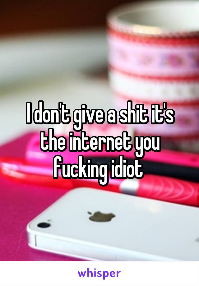 I don't give a shit it's the internet you fucking idiot 