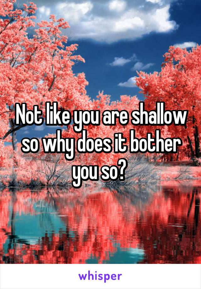 Not like you are shallow so why does it bother you so? 