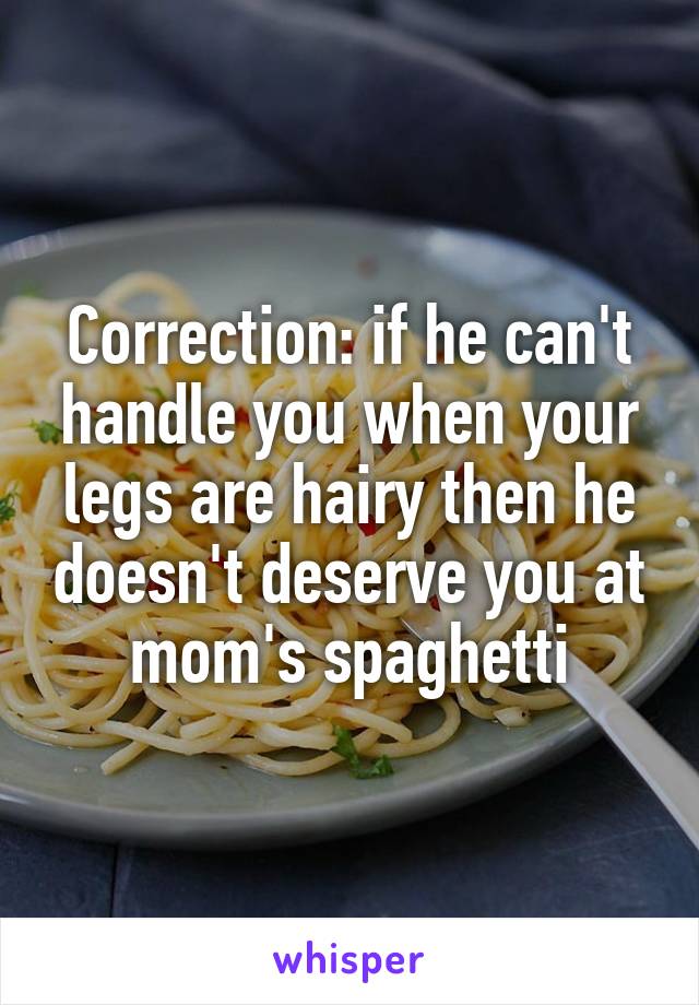 Correction: if he can't handle you when your legs are hairy then he doesn't deserve you at mom's spaghetti