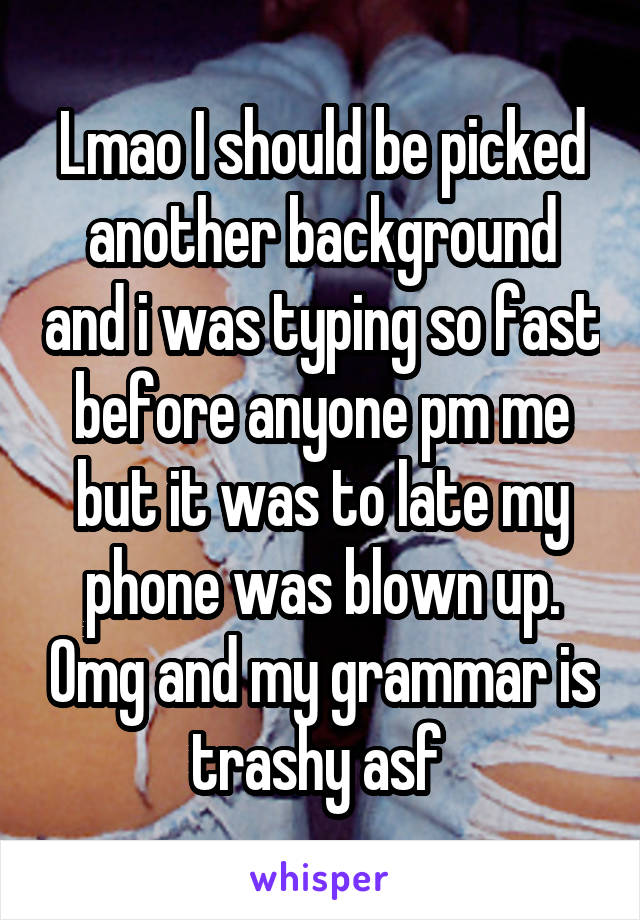 Lmao I should be picked another background and i was typing so fast before anyone pm me but it was to late my phone was blown up. Omg and my grammar is trashy asf 