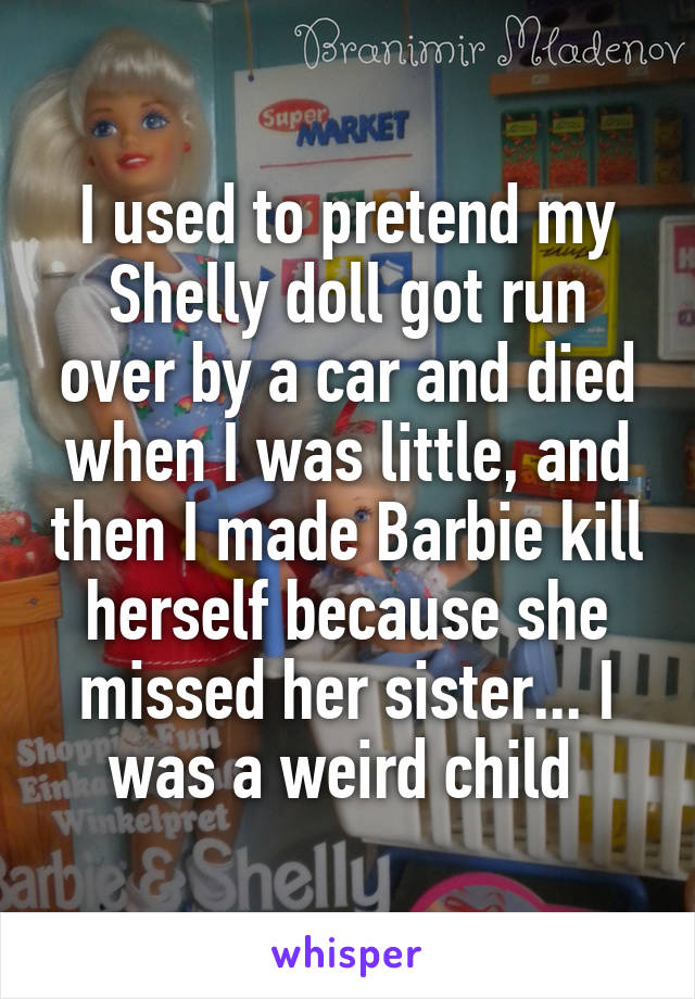 I used to pretend my Shelly doll got run over by a car and died when I was little, and then I made Barbie kill herself because she missed her sister... I was a weird child 