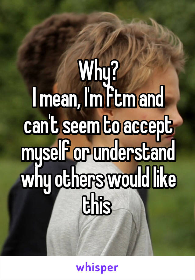 Why?
I mean, I'm ftm and can't seem to accept myself or understand why others would like this 