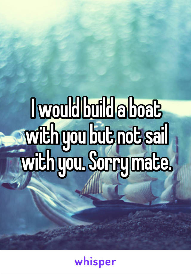 I would build a boat with you but not sail with you. Sorry mate.