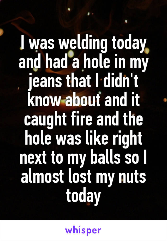 I was welding today and had a hole in my jeans that I didn't know about and it caught fire and the hole was like right next to my balls so I almost lost my nuts today