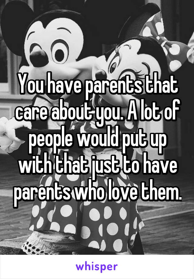 You have parents that care about you. A lot of people would put up with that just to have parents who love them.