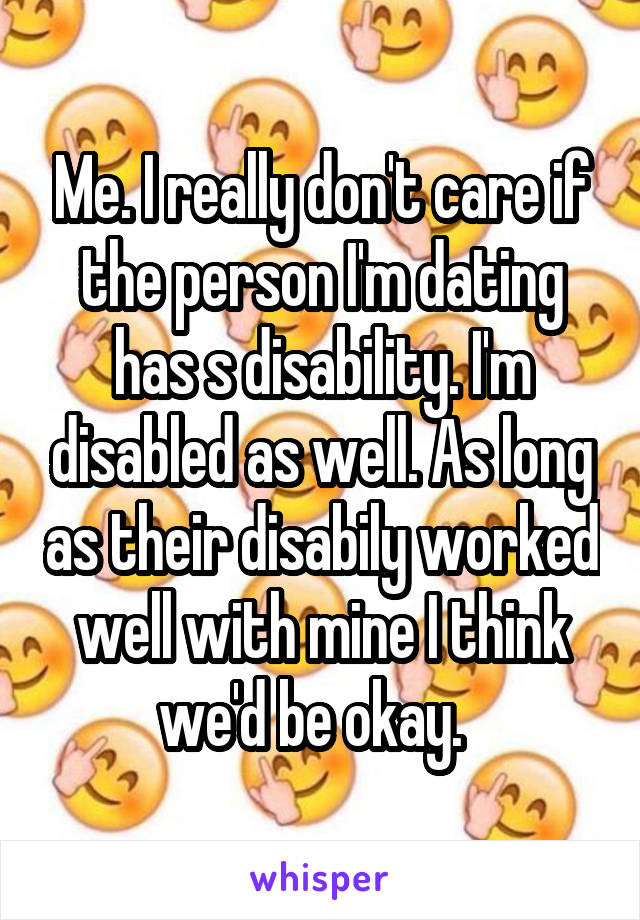 Me. I really don't care if the person I'm dating has s disability. I'm disabled as well. As long as their disabily worked well with mine I think we'd be okay.  