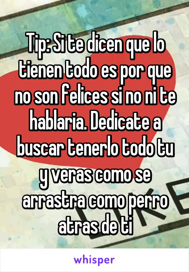 Tip: Si te dicen que lo tienen todo es por que no son felices si no ni te hablaria. Dedicate a buscar tenerlo todo tu y veras como se arrastra como perro atras de ti