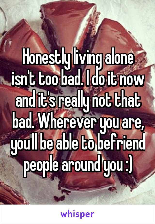 Honestly living alone isn't too bad. I do it now and it's really not that bad. Wherever you are, you'll be able to befriend people around you :)