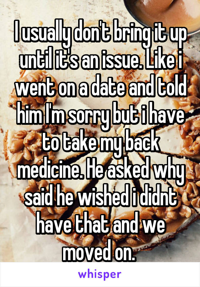 I usually don't bring it up until it's an issue. Like i went on a date and told him I'm sorry but i have to take my back medicine. He asked why said he wished i didnt have that and we moved on. 