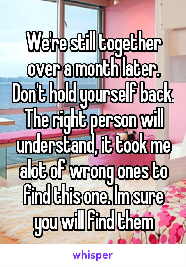 We're still together over a month later. Don't hold yourself back. The right person will understand, it took me alot of wrong ones to find this one. Im sure you will find them