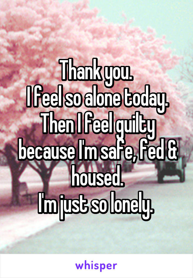 Thank you. 
I feel so alone today.
Then I feel guilty because I'm safe, fed & housed.
I'm just so lonely. 