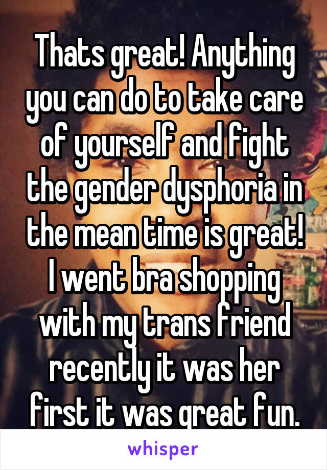 Thats great! Anything you can do to take care of yourself and fight the gender dysphoria in the mean time is great! I went bra shopping with my trans friend recently it was her first it was great fun.