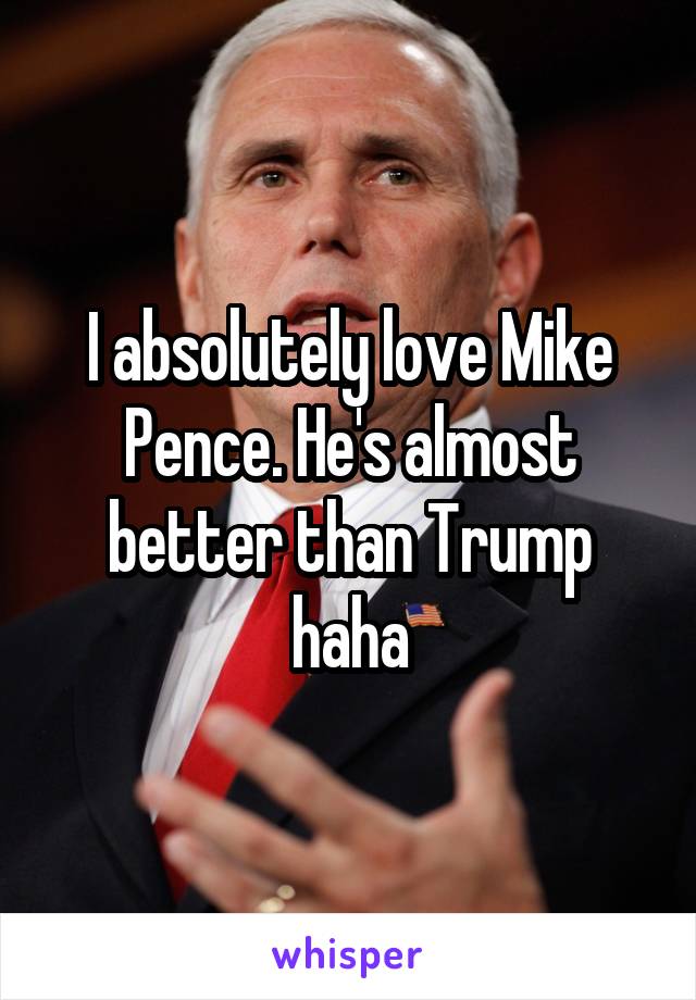I absolutely love Mike Pence. He's almost better than Trump haha