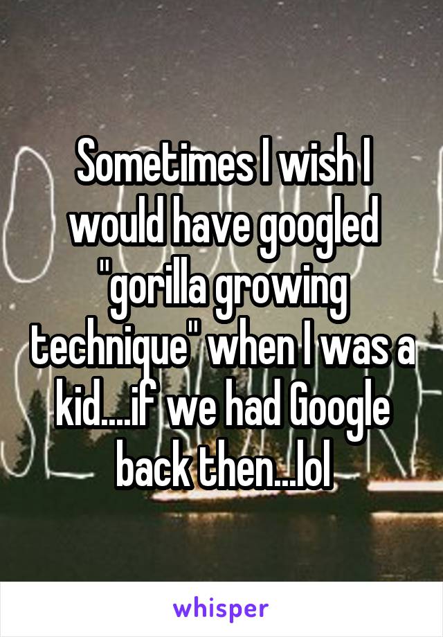 Sometimes I wish I would have googled "gorilla growing technique" when I was a kid....if we had Google back then...lol