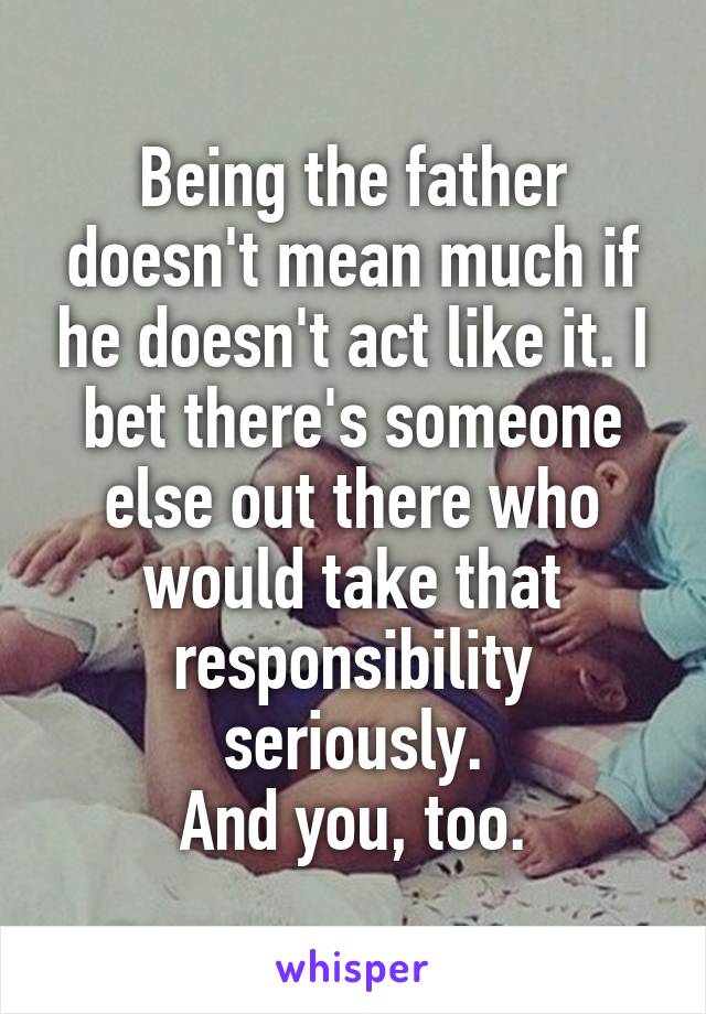 Being the father doesn't mean much if he doesn't act like it. I bet there's someone else out there who would take that responsibility seriously.
And you, too.