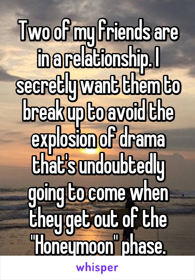 Two of my friends are in a relationship. I secretly want them to break up to avoid the explosion of drama that's undoubtedly going to come when they get out of the "Honeymoon" phase.