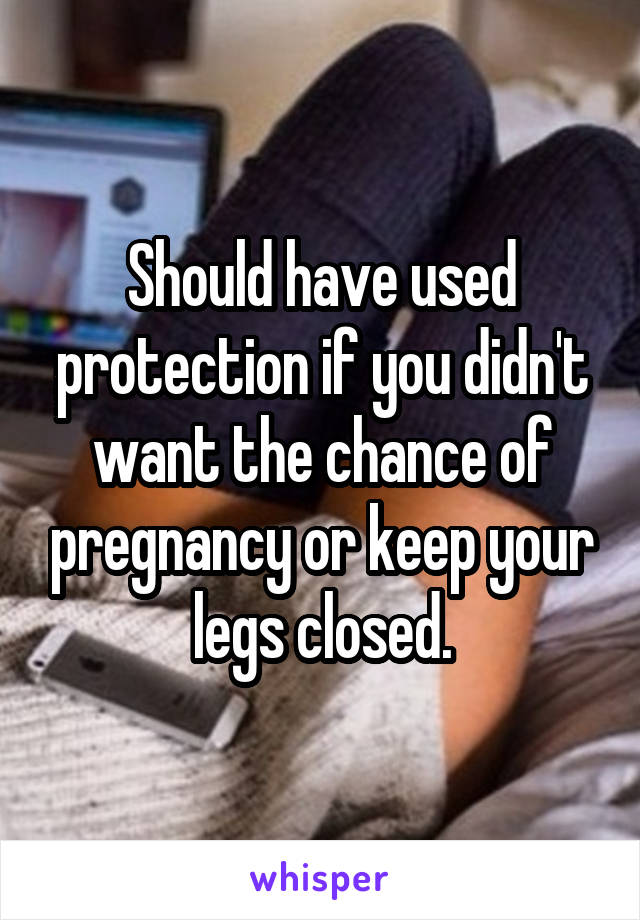 Should have used protection if you didn't want the chance of pregnancy or keep your legs closed.