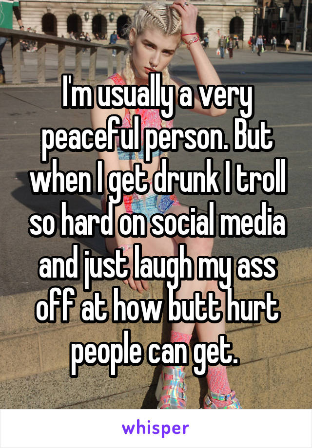 I'm usually a very peaceful person. But when I get drunk I troll so hard on social media and just laugh my ass off at how butt hurt people can get. 