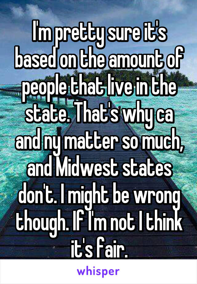 I'm pretty sure it's based on the amount of people that live in the state. That's why ca and ny matter so much, and Midwest states don't. I might be wrong though. If I'm not I think it's fair.