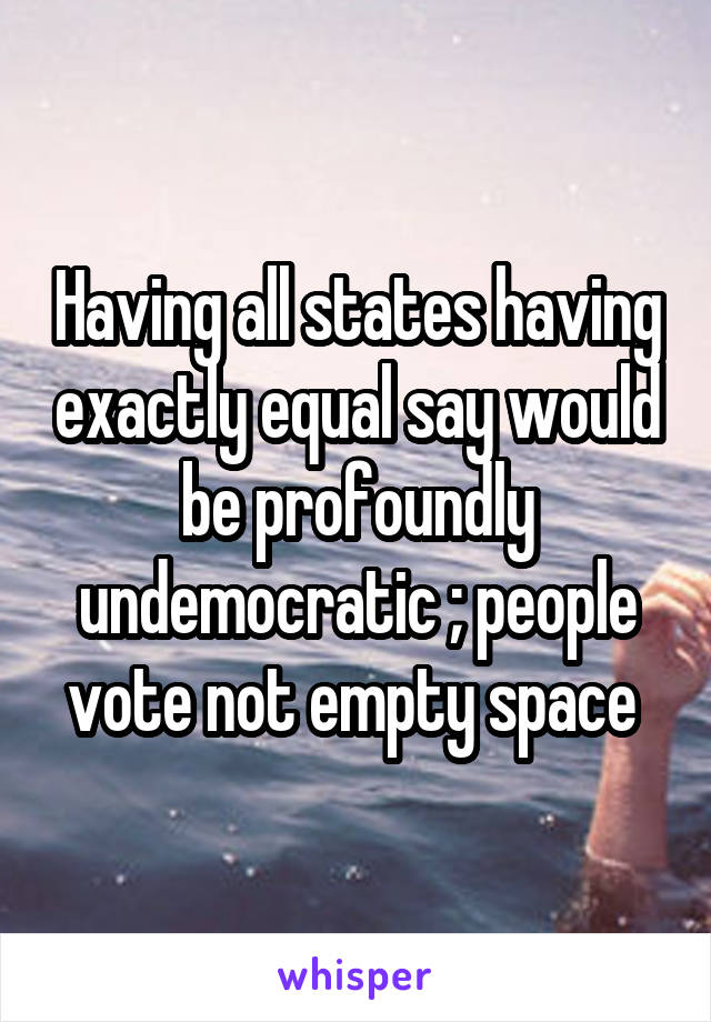 Having all states having exactly equal say would be profoundly undemocratic ; people vote not empty space 