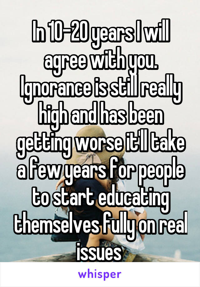 In 10-20 years I will agree with you. Ignorance is still really high and has been getting worse it'll take a few years for people to start educating themselves fully on real issues 