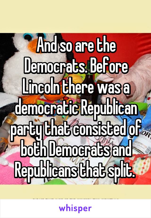 And so are the Democrats. Before Lincoln there was a democratic Republican party that consisted of both Democrats and Republicans that split. 